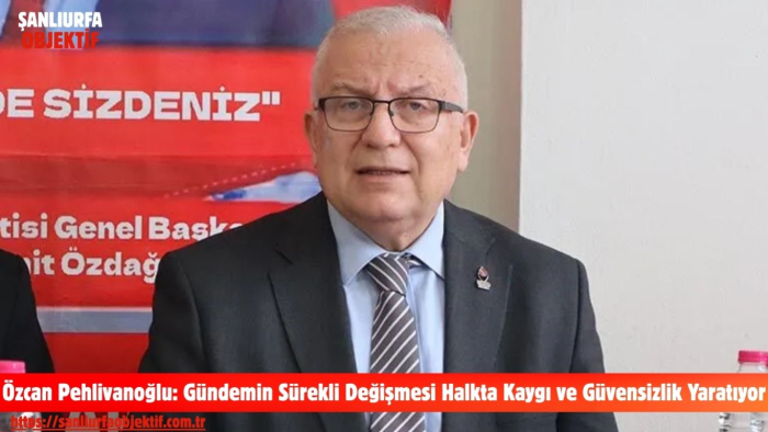 Özcan Pehlivanoğlu: Gündemin Sürekli Değişmesi Halkta Kaygı ve Güvensizlik Yaratıyor