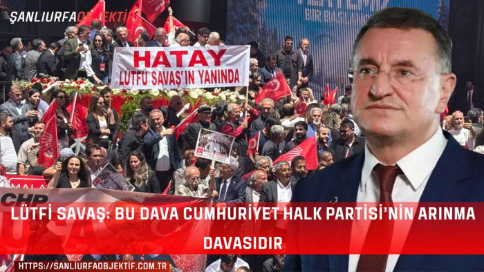 Lütfi Savaş: Bu Dava Cumhuriyet Halk Partisi’nin Arınma Davasıdır