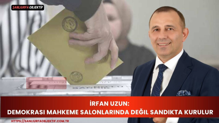 İrfan Uzun: Demokrasi Mahkeme Salonlarında Değil Sandıkta Kurulur