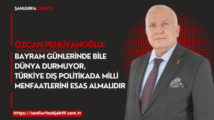 Özcan Pehlivanoğlu: Bayram Günlerinde Bile Dünya Durmuyor Türkiye Dış Politikada Milli Menfaatlerini Esas Almalıdır